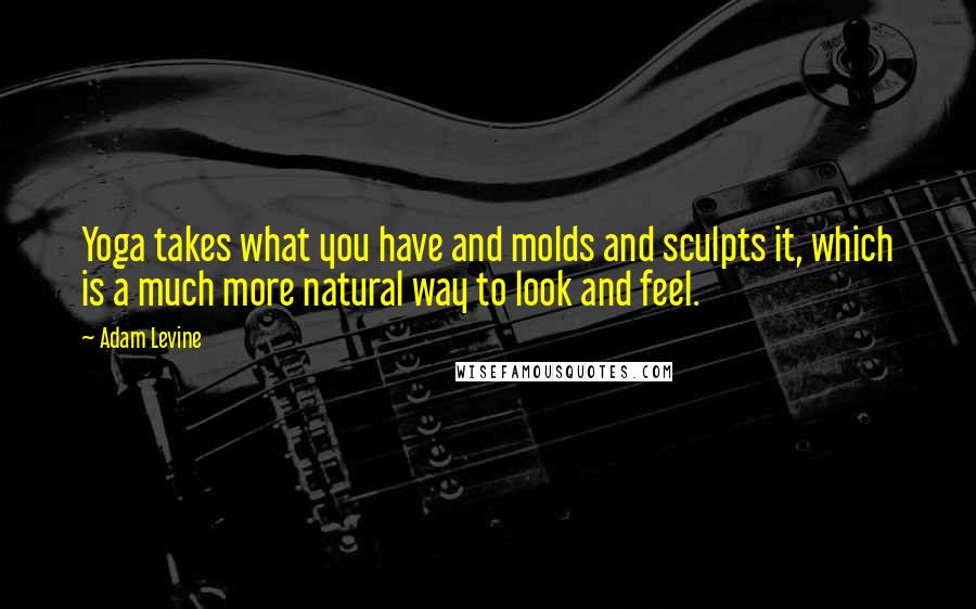 Adam Levine Quotes: Yoga takes what you have and molds and sculpts it, which is a much more natural way to look and feel.