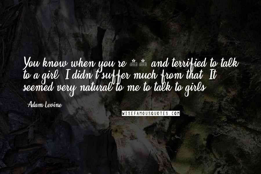 Adam Levine Quotes: You know when you're 14 and terrified to talk to a girl? I didn't suffer much from that. It seemed very natural to me to talk to girls.