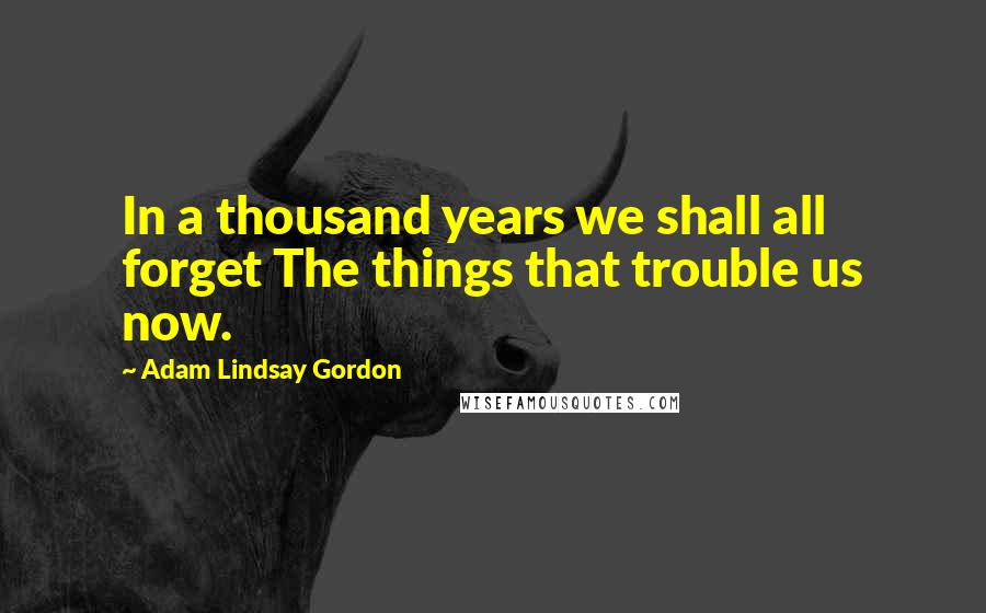 Adam Lindsay Gordon Quotes: In a thousand years we shall all forget The things that trouble us now.