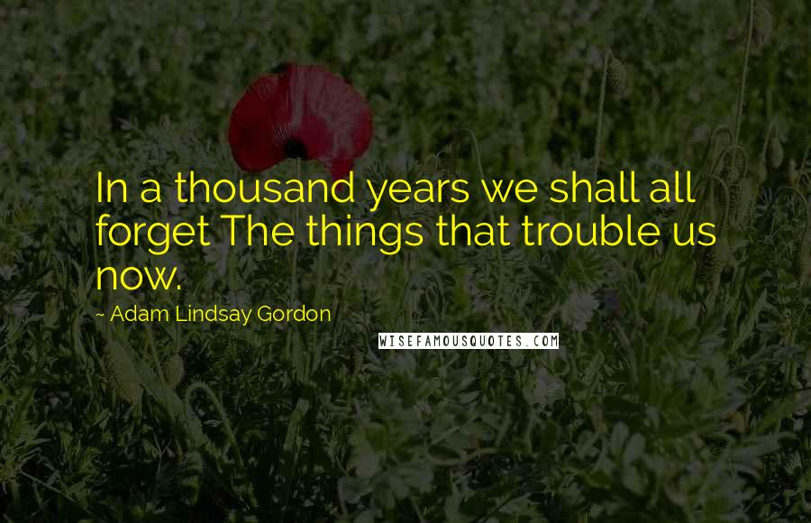 Adam Lindsay Gordon Quotes: In a thousand years we shall all forget The things that trouble us now.