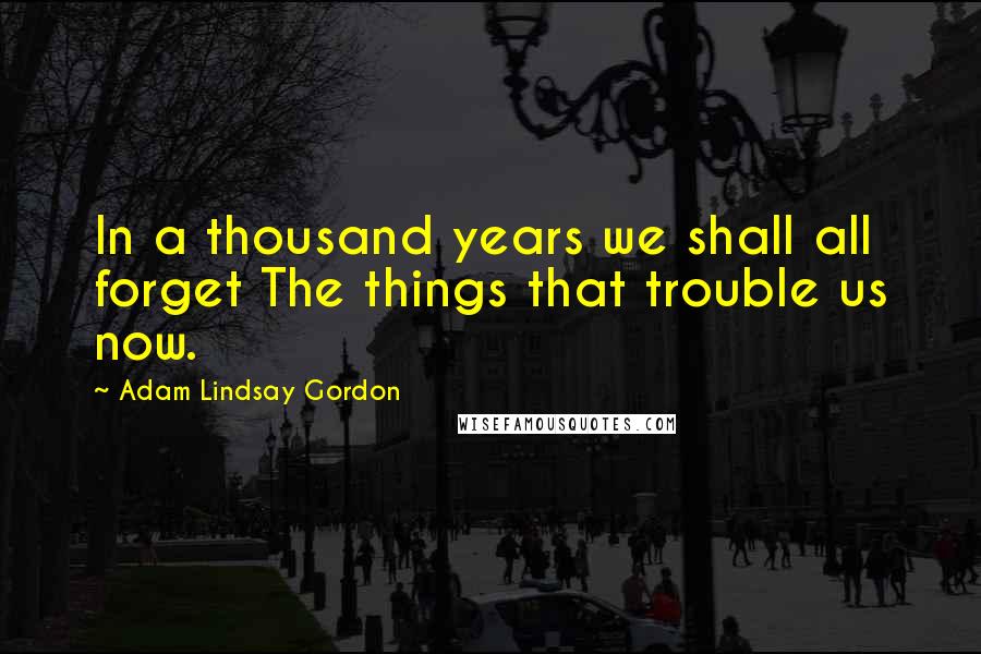 Adam Lindsay Gordon Quotes: In a thousand years we shall all forget The things that trouble us now.