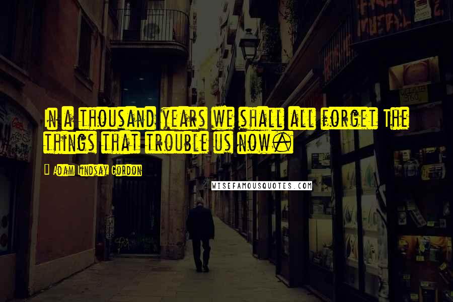 Adam Lindsay Gordon Quotes: In a thousand years we shall all forget The things that trouble us now.