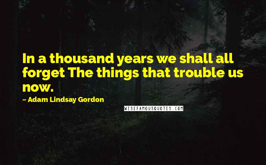 Adam Lindsay Gordon Quotes: In a thousand years we shall all forget The things that trouble us now.