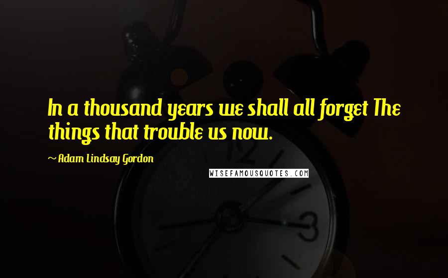 Adam Lindsay Gordon Quotes: In a thousand years we shall all forget The things that trouble us now.