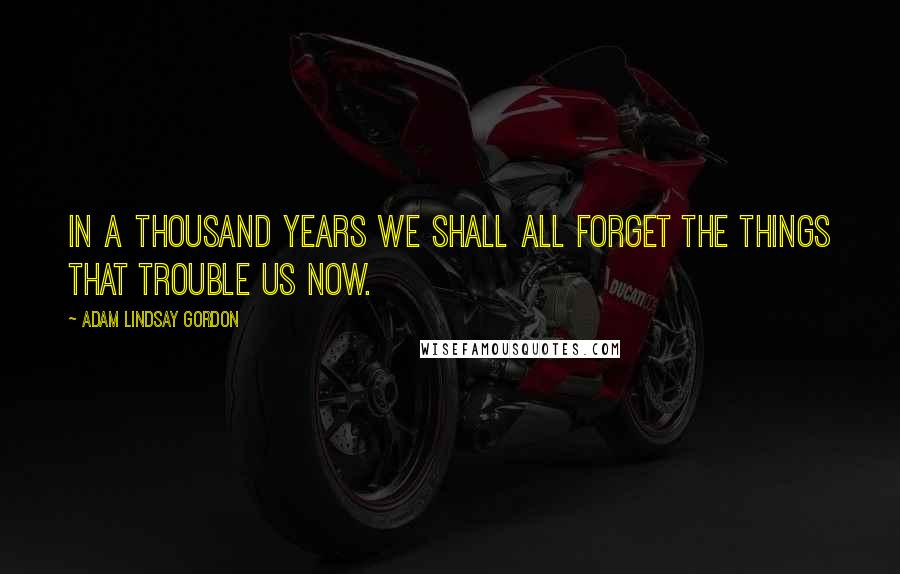 Adam Lindsay Gordon Quotes: In a thousand years we shall all forget The things that trouble us now.