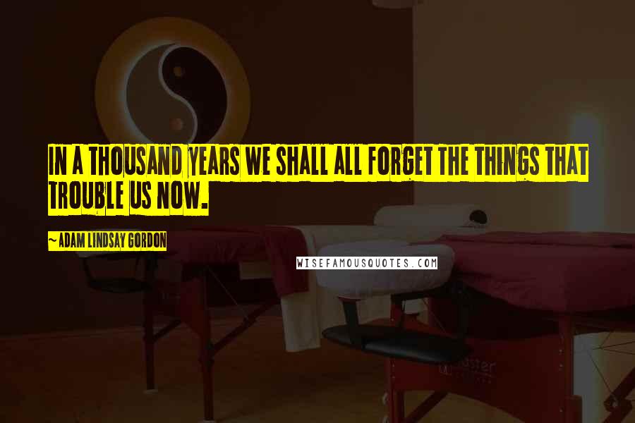 Adam Lindsay Gordon Quotes: In a thousand years we shall all forget The things that trouble us now.