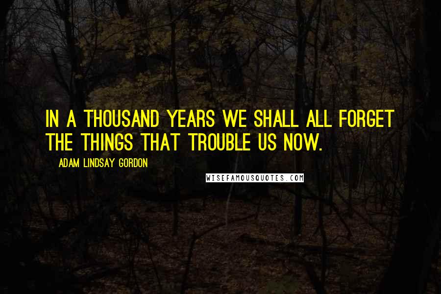 Adam Lindsay Gordon Quotes: In a thousand years we shall all forget The things that trouble us now.