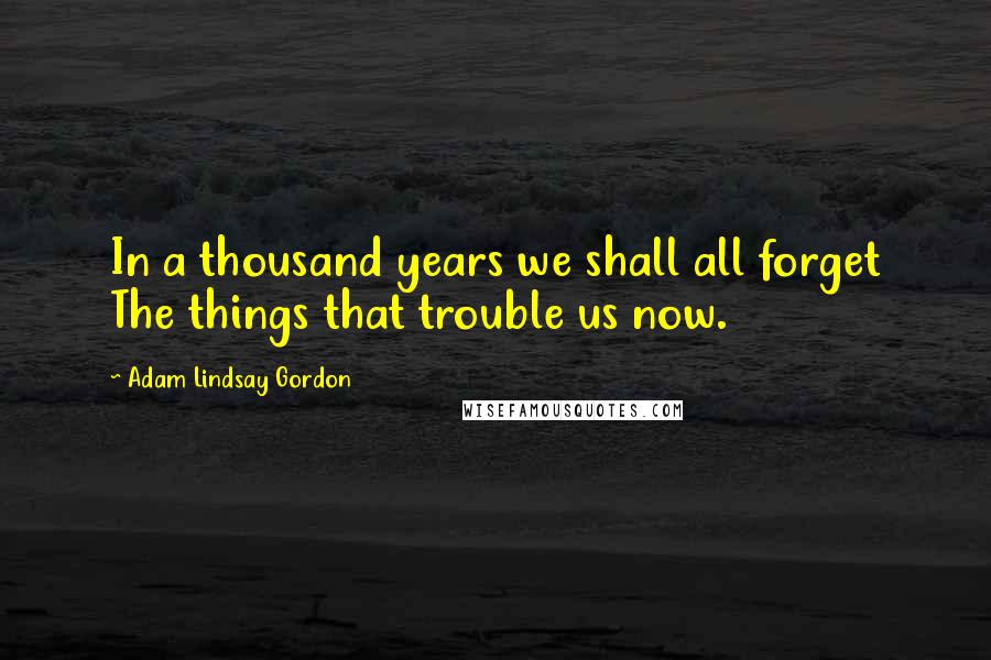 Adam Lindsay Gordon Quotes: In a thousand years we shall all forget The things that trouble us now.