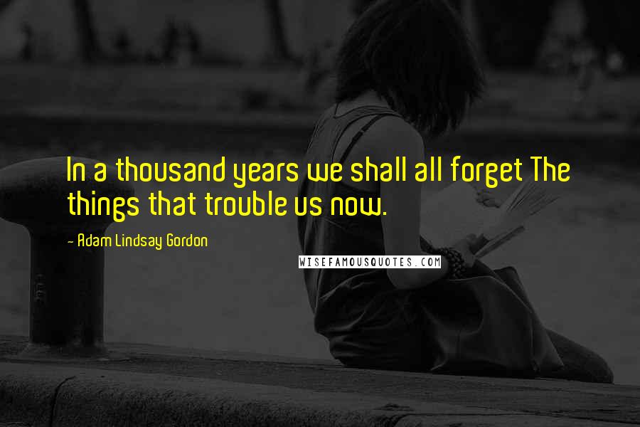 Adam Lindsay Gordon Quotes: In a thousand years we shall all forget The things that trouble us now.