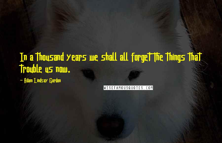 Adam Lindsay Gordon Quotes: In a thousand years we shall all forget The things that trouble us now.