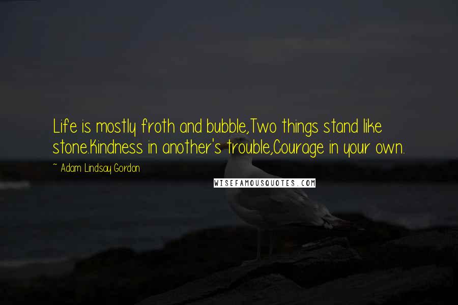 Adam Lindsay Gordon Quotes: Life is mostly froth and bubble,Two things stand like stone.Kindness in another's trouble,Courage in your own.