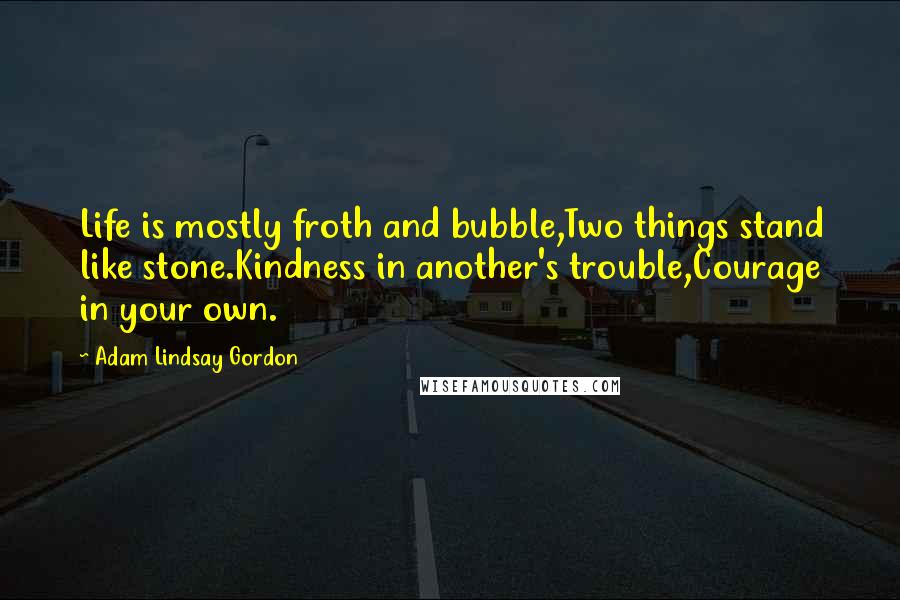 Adam Lindsay Gordon Quotes: Life is mostly froth and bubble,Two things stand like stone.Kindness in another's trouble,Courage in your own.