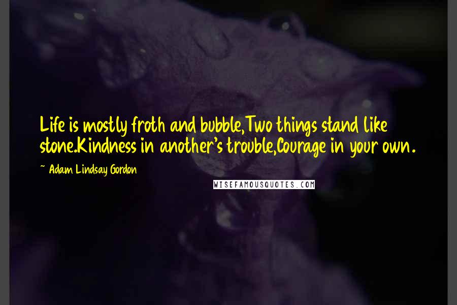 Adam Lindsay Gordon Quotes: Life is mostly froth and bubble,Two things stand like stone.Kindness in another's trouble,Courage in your own.