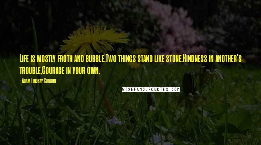 Adam Lindsay Gordon Quotes: Life is mostly froth and bubble,Two things stand like stone.Kindness in another's trouble,Courage in your own.