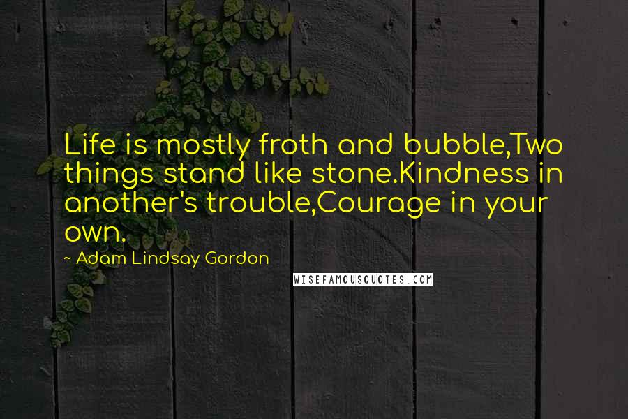Adam Lindsay Gordon Quotes: Life is mostly froth and bubble,Two things stand like stone.Kindness in another's trouble,Courage in your own.