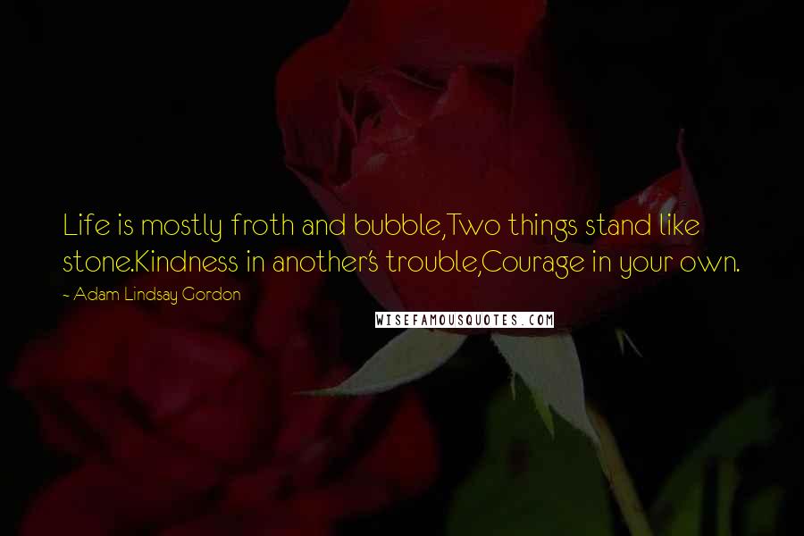 Adam Lindsay Gordon Quotes: Life is mostly froth and bubble,Two things stand like stone.Kindness in another's trouble,Courage in your own.