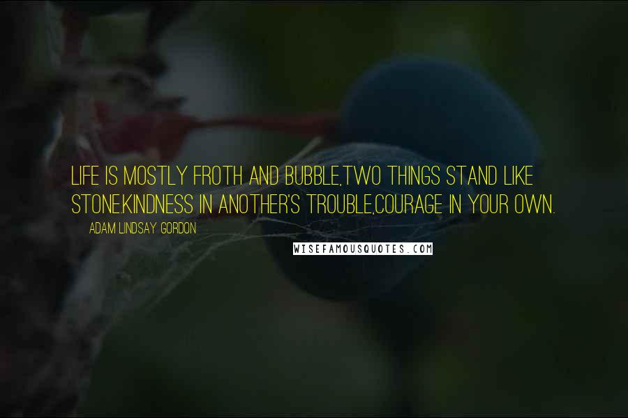 Adam Lindsay Gordon Quotes: Life is mostly froth and bubble,Two things stand like stone.Kindness in another's trouble,Courage in your own.