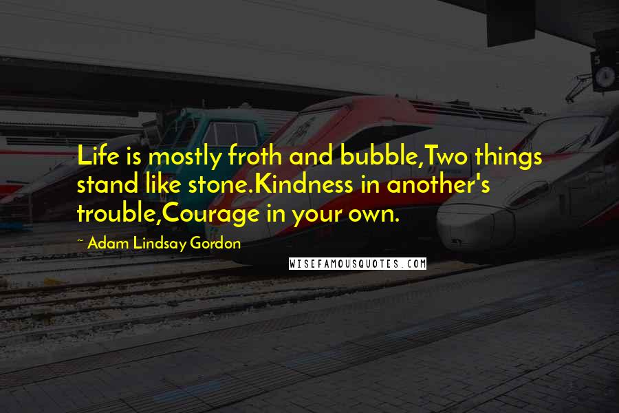Adam Lindsay Gordon Quotes: Life is mostly froth and bubble,Two things stand like stone.Kindness in another's trouble,Courage in your own.