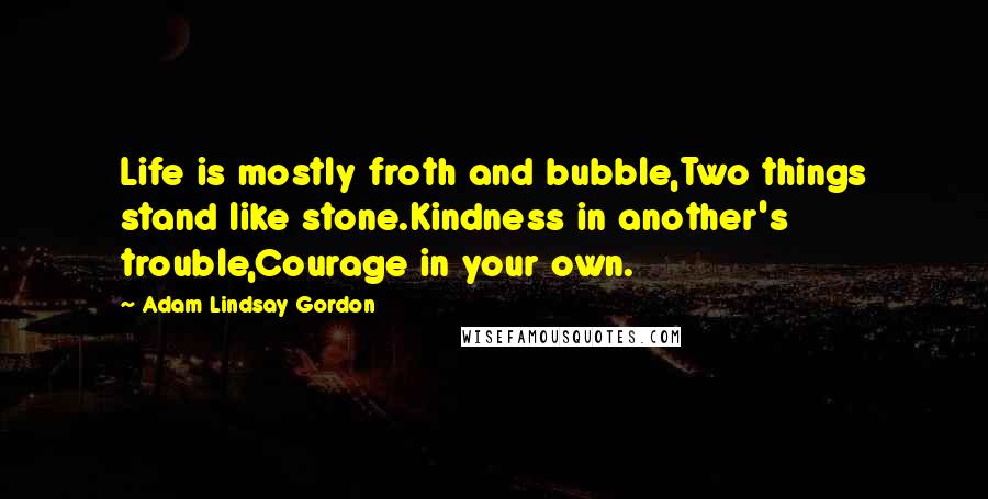 Adam Lindsay Gordon Quotes: Life is mostly froth and bubble,Two things stand like stone.Kindness in another's trouble,Courage in your own.