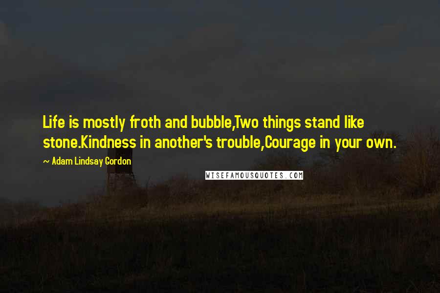 Adam Lindsay Gordon Quotes: Life is mostly froth and bubble,Two things stand like stone.Kindness in another's trouble,Courage in your own.