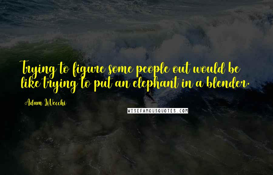 Adam LiVecchi Quotes: Trying to figure some people out would be like trying to put an elephant in a blender.