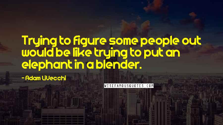 Adam LiVecchi Quotes: Trying to figure some people out would be like trying to put an elephant in a blender.