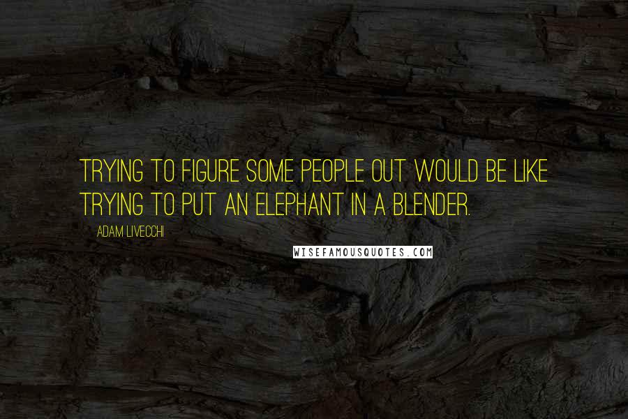 Adam LiVecchi Quotes: Trying to figure some people out would be like trying to put an elephant in a blender.