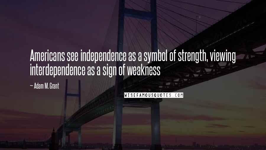 Adam M. Grant Quotes: Americans see independence as a symbol of strength, viewing interdependence as a sign of weakness