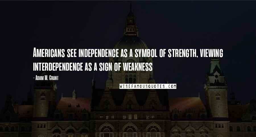 Adam M. Grant Quotes: Americans see independence as a symbol of strength, viewing interdependence as a sign of weakness