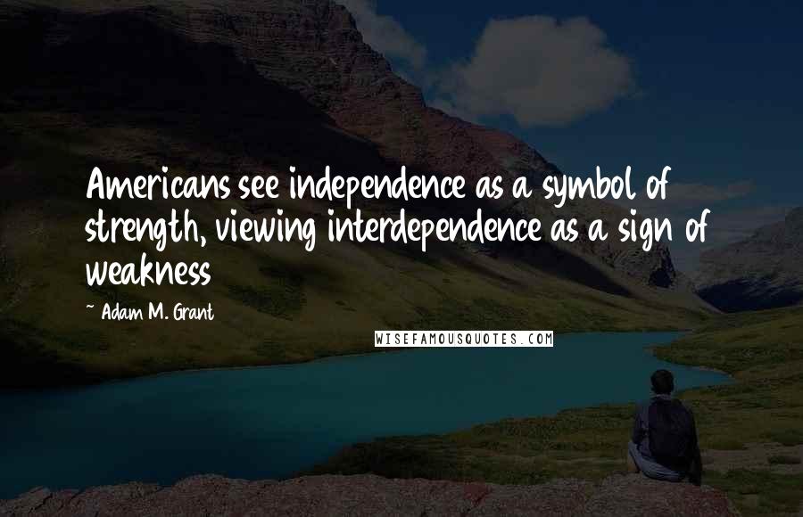 Adam M. Grant Quotes: Americans see independence as a symbol of strength, viewing interdependence as a sign of weakness