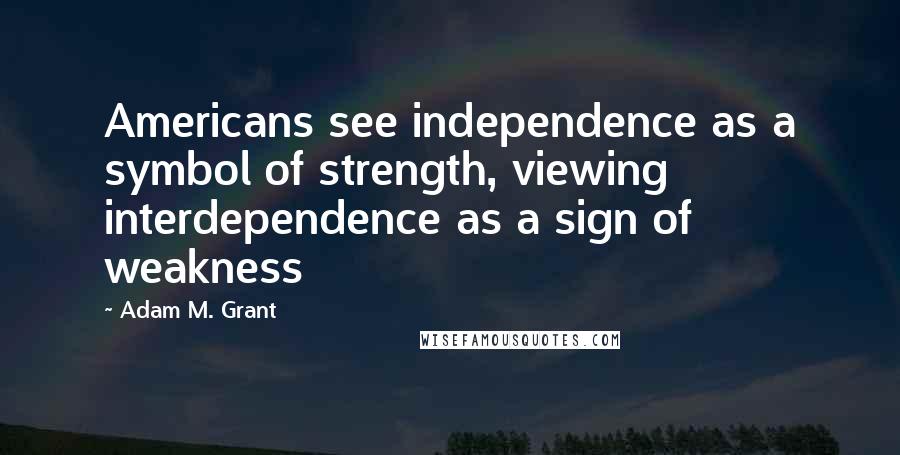 Adam M. Grant Quotes: Americans see independence as a symbol of strength, viewing interdependence as a sign of weakness