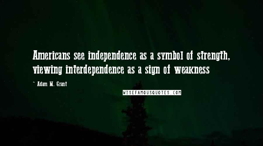 Adam M. Grant Quotes: Americans see independence as a symbol of strength, viewing interdependence as a sign of weakness