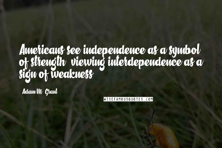 Adam M. Grant Quotes: Americans see independence as a symbol of strength, viewing interdependence as a sign of weakness