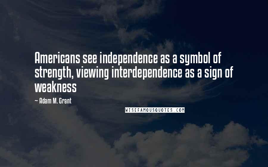 Adam M. Grant Quotes: Americans see independence as a symbol of strength, viewing interdependence as a sign of weakness