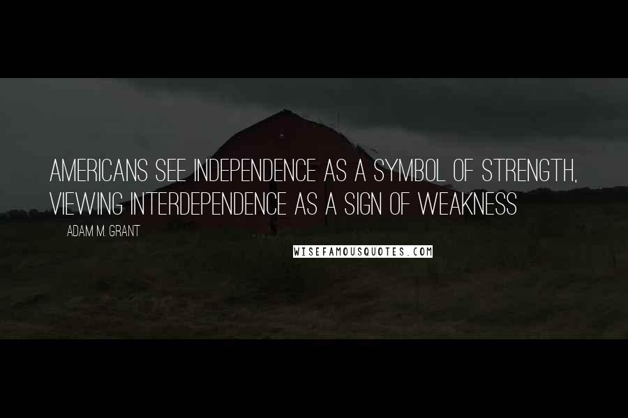 Adam M. Grant Quotes: Americans see independence as a symbol of strength, viewing interdependence as a sign of weakness