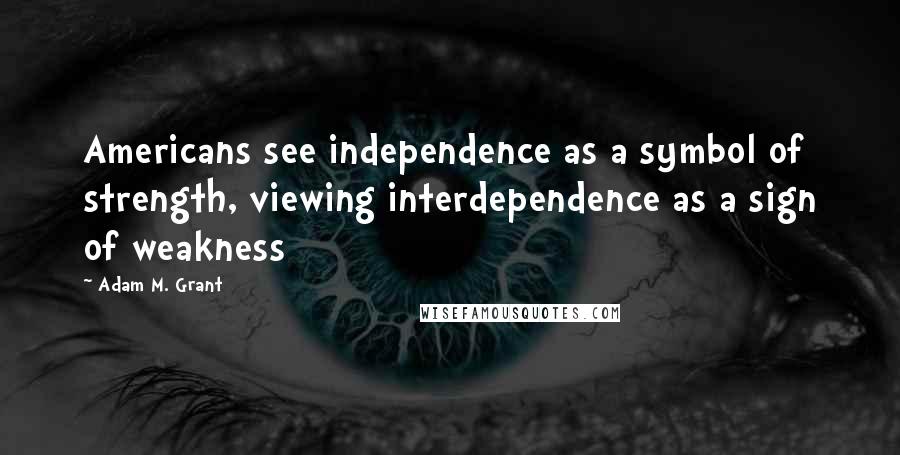 Adam M. Grant Quotes: Americans see independence as a symbol of strength, viewing interdependence as a sign of weakness