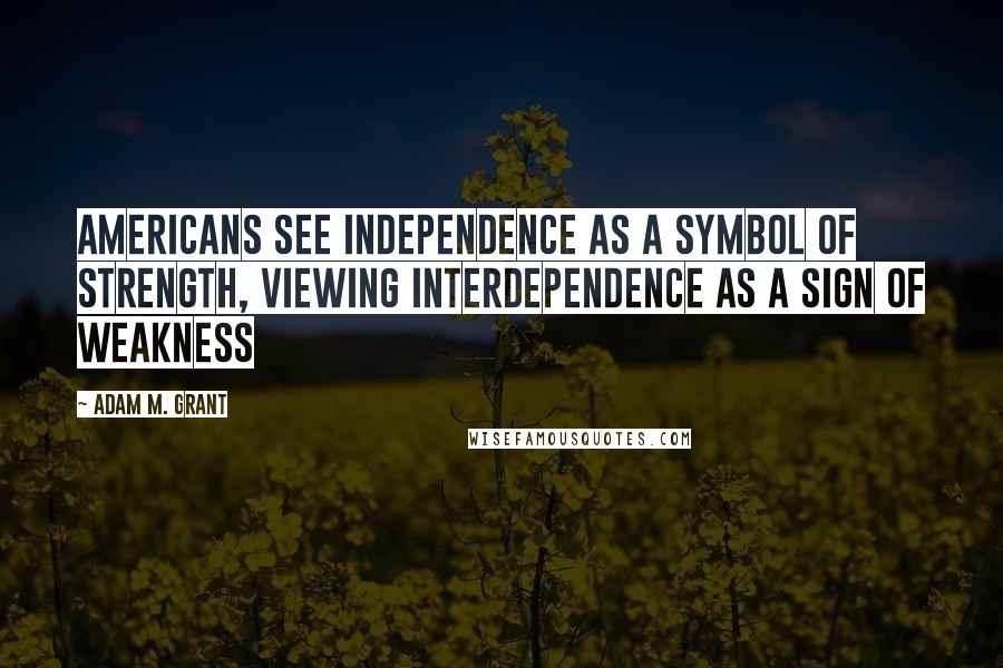 Adam M. Grant Quotes: Americans see independence as a symbol of strength, viewing interdependence as a sign of weakness