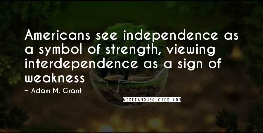 Adam M. Grant Quotes: Americans see independence as a symbol of strength, viewing interdependence as a sign of weakness