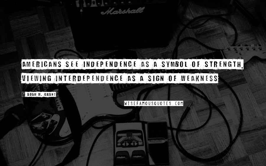 Adam M. Grant Quotes: Americans see independence as a symbol of strength, viewing interdependence as a sign of weakness