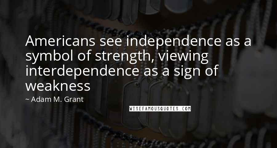 Adam M. Grant Quotes: Americans see independence as a symbol of strength, viewing interdependence as a sign of weakness