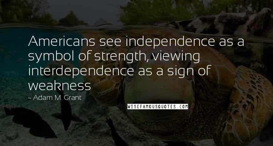 Adam M. Grant Quotes: Americans see independence as a symbol of strength, viewing interdependence as a sign of weakness