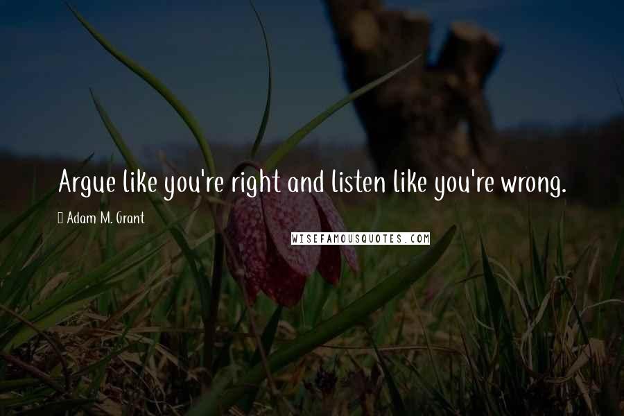 Adam M. Grant Quotes: Argue like you're right and listen like you're wrong.