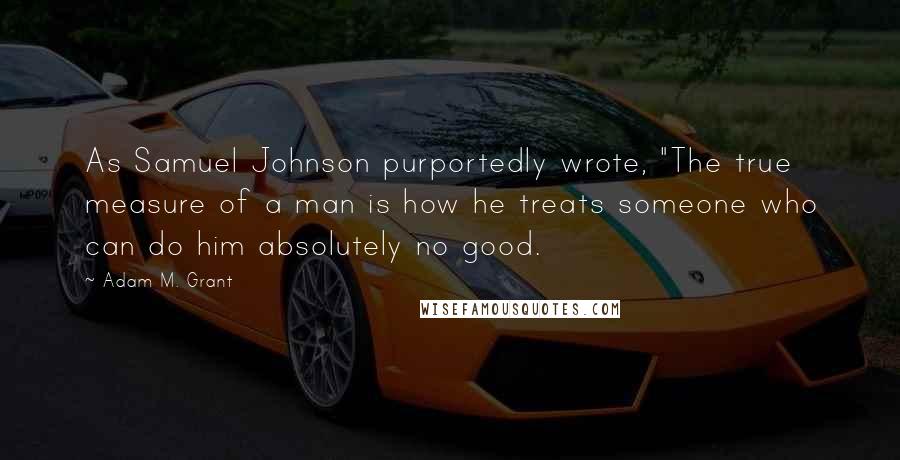 Adam M. Grant Quotes: As Samuel Johnson purportedly wrote, "The true measure of a man is how he treats someone who can do him absolutely no good.