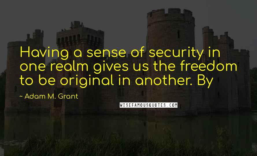 Adam M. Grant Quotes: Having a sense of security in one realm gives us the freedom to be original in another. By