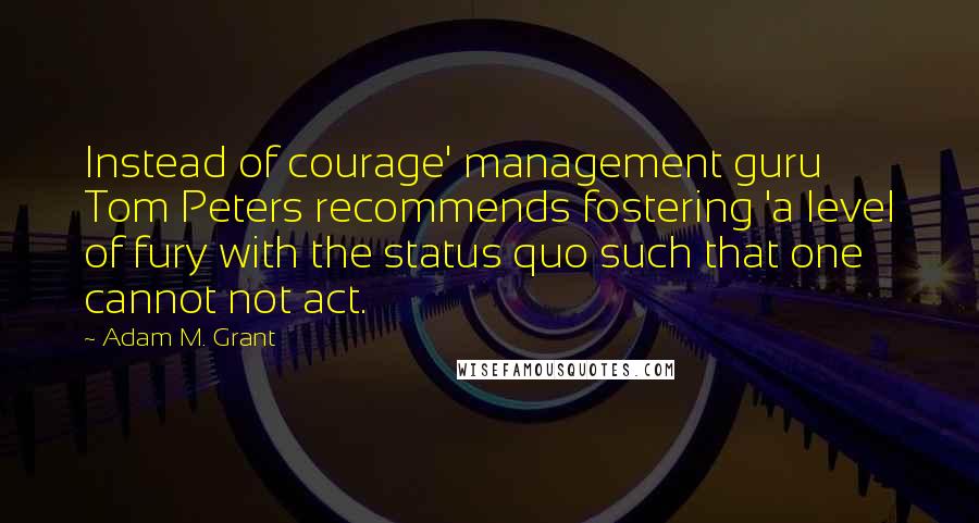 Adam M. Grant Quotes: Instead of courage' management guru Tom Peters recommends fostering 'a level of fury with the status quo such that one cannot not act.