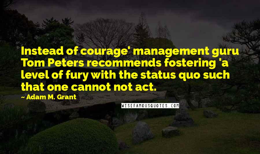 Adam M. Grant Quotes: Instead of courage' management guru Tom Peters recommends fostering 'a level of fury with the status quo such that one cannot not act.