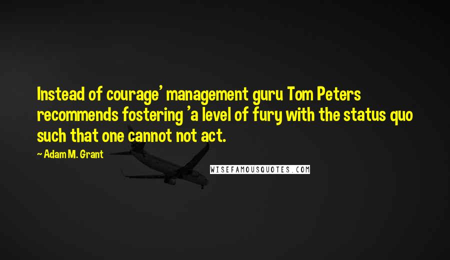 Adam M. Grant Quotes: Instead of courage' management guru Tom Peters recommends fostering 'a level of fury with the status quo such that one cannot not act.