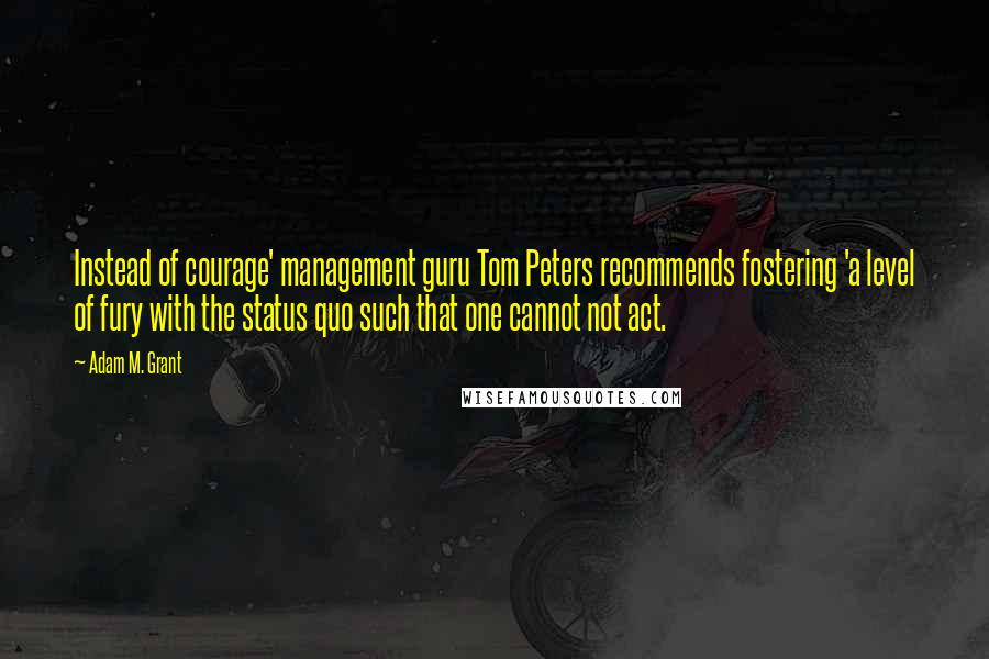 Adam M. Grant Quotes: Instead of courage' management guru Tom Peters recommends fostering 'a level of fury with the status quo such that one cannot not act.