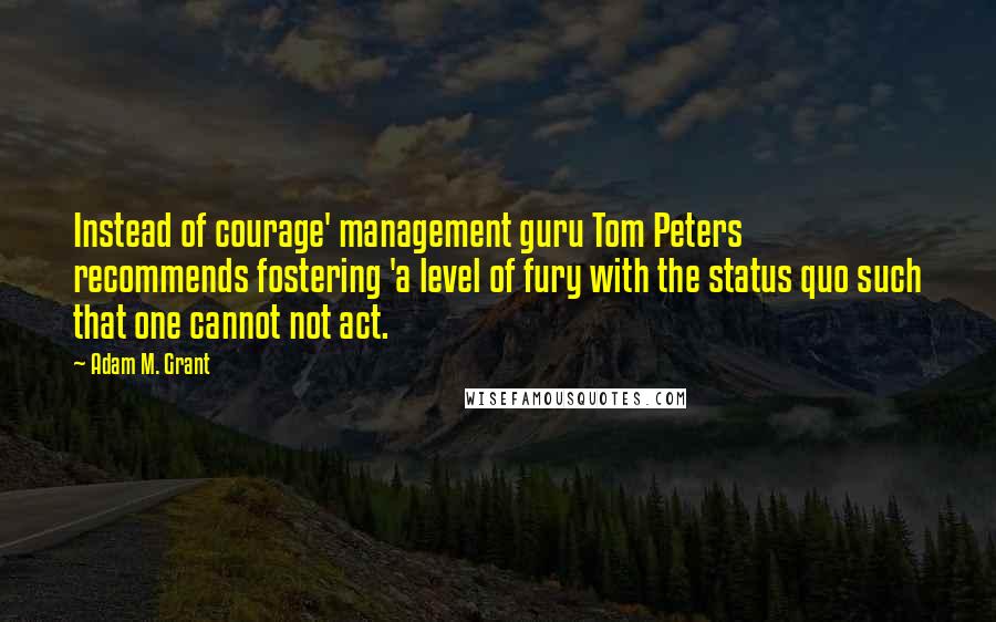 Adam M. Grant Quotes: Instead of courage' management guru Tom Peters recommends fostering 'a level of fury with the status quo such that one cannot not act.