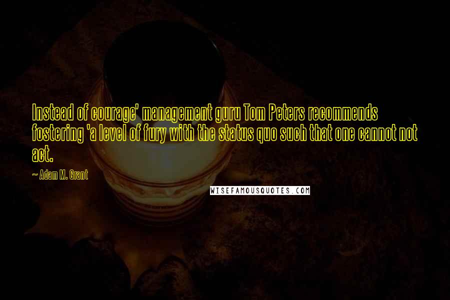 Adam M. Grant Quotes: Instead of courage' management guru Tom Peters recommends fostering 'a level of fury with the status quo such that one cannot not act.
